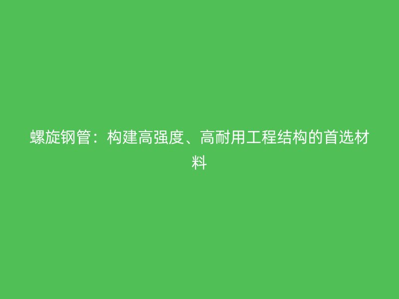 螺旋鋼管：構建高強度、高耐用工程結構的首選材料