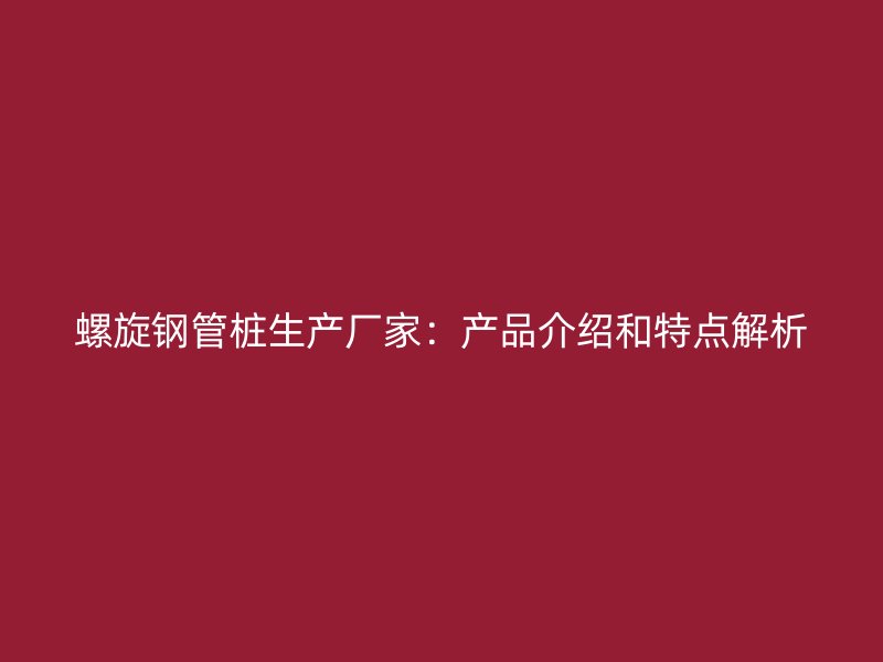 螺旋鋼管樁生產(chǎn)廠家:產(chǎn)品介紹和特點(diǎn)解析
