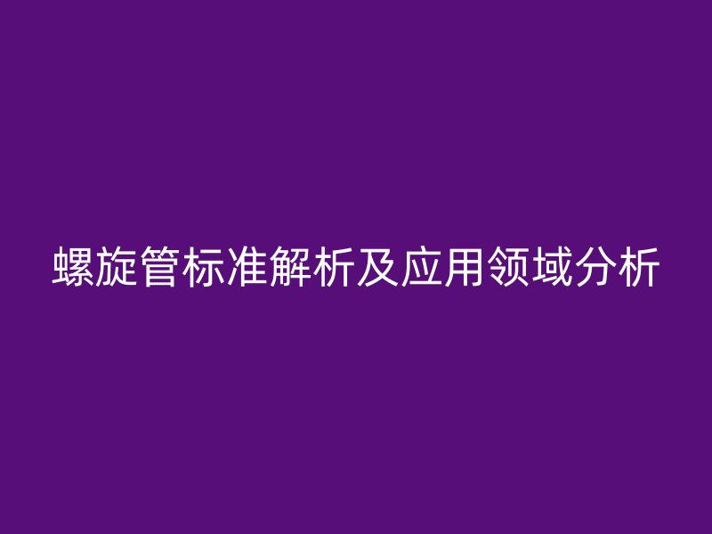 螺旋管標準解析及應(yīng)用領(lǐng)域分析