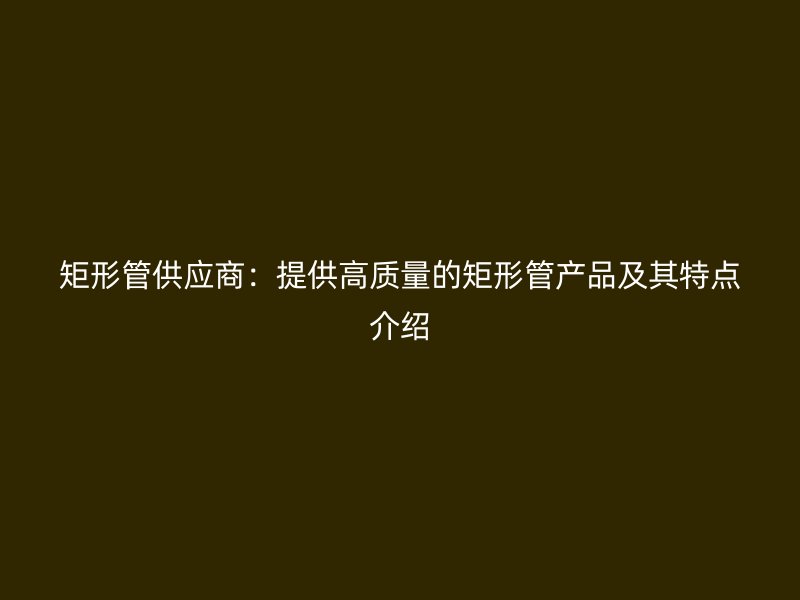 矩形管供應商:提供高質(zhì)量的矩形管產(chǎn)品及其特點介紹