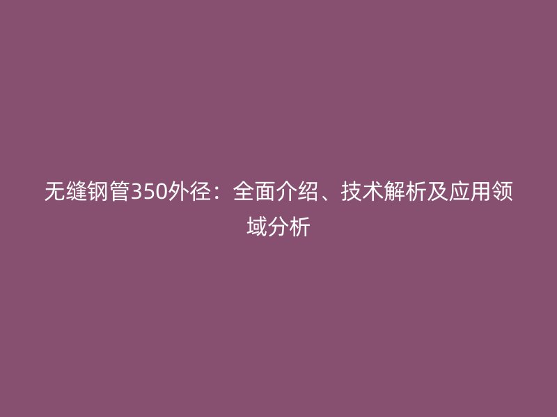 無縫鋼管350外徑：全面介紹、技術(shù)解析及應(yīng)用領(lǐng)域分析
