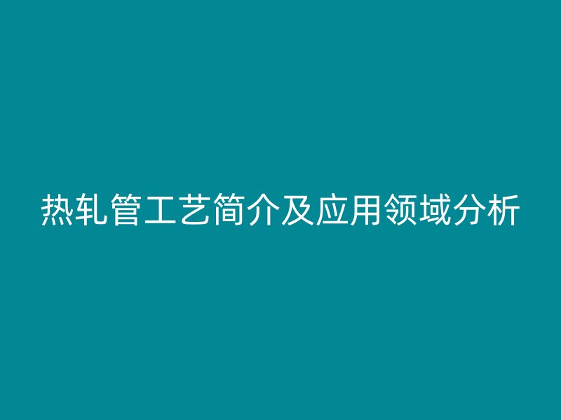 熱軋管工藝簡(jiǎn)介及應(yīng)用領(lǐng)域分析